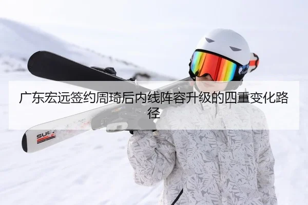 广东宏远签约周琦后内线阵容升级的四重变化路径