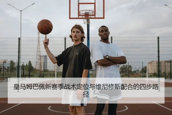 皇马姆巴佩新赛季战术定位与维尼修斯配合的四步路径